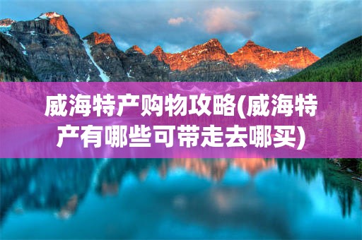威海特产购物攻略(威海特产有哪些可带走去哪买)