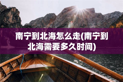 南宁到北海怎么走(南宁到北海需要多久时间)
