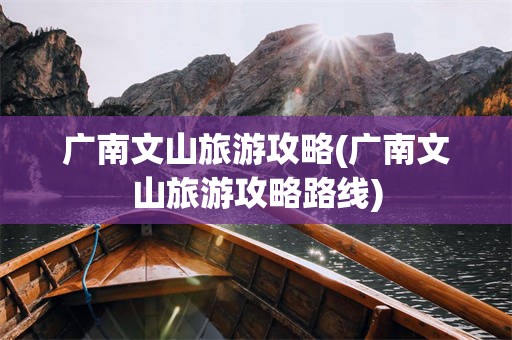 广南文山旅游攻略(广南文山旅游攻略路线)