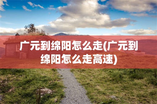 广元到绵阳怎么走(广元到绵阳怎么走高速)