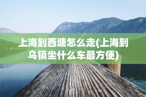 上海到西塘怎么走(上海到乌镇坐什么车最方便)