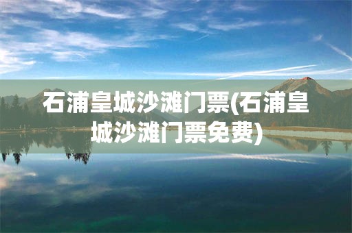 石浦皇城沙滩门票(石浦皇城沙滩门票免费)