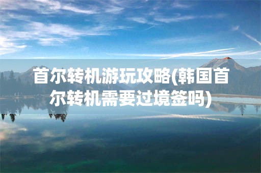 首尔转机游玩攻略(韩国首尔转机需要过境签吗)