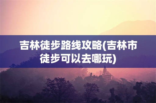 吉林徒步路线攻略(吉林市徒步可以去哪玩)
