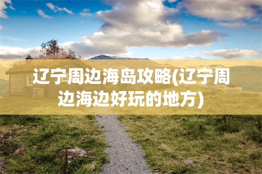 辽宁周边海岛攻略(辽宁周边海边好玩的地方)