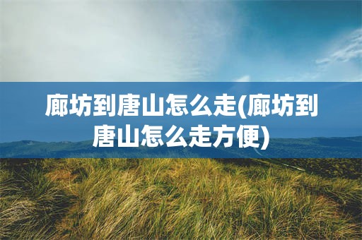廊坊到唐山怎么走(廊坊到唐山怎么走方便)