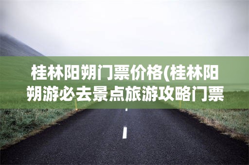 桂林阳朔门票价格(桂林阳朔游必去景点旅游攻略门票多少)