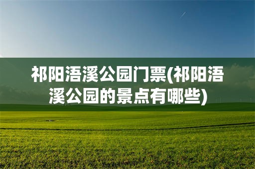 祁阳浯溪公园门票(祁阳浯溪公园的景点有哪些)