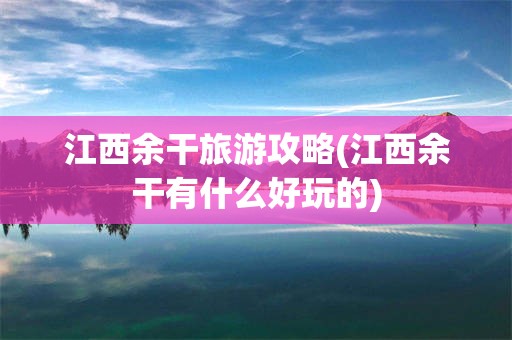 江西余干旅游攻略(江西余干有什么好玩的)
