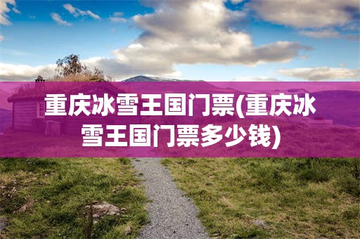 重庆冰雪王国门票(重庆冰雪王国门票多少钱)