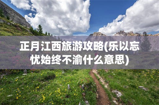正月江西旅游攻略(乐以忘忧始终不渝什么意思)