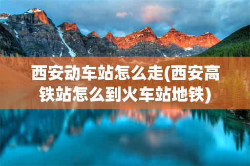西安动车站怎么走(西安高铁站怎么到火车站地铁)