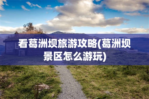 看葛洲坝旅游攻略(葛洲坝景区怎么游玩)