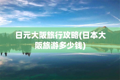 日元大阪旅行攻略(日本大阪旅游多少钱)