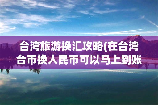 台湾旅游换汇攻略(在台湾台币换人民币可以马上到账吗)