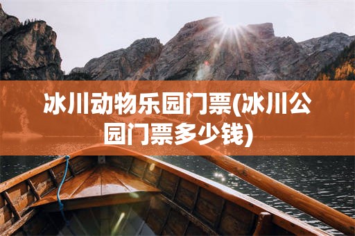 冰川动物乐园门票(冰川公园门票多少钱)