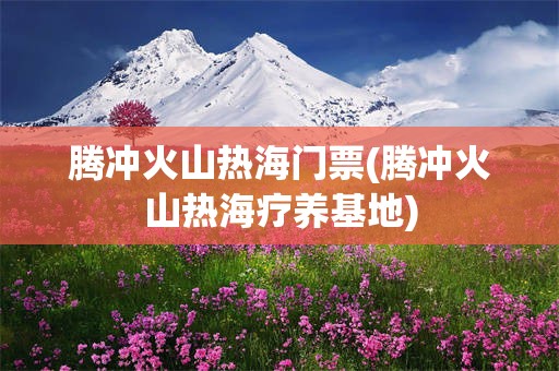 腾冲火山热海门票(腾冲火山热海疗养基地)