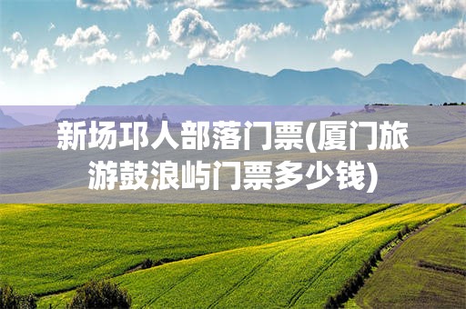 新场邛人部落门票(厦门旅游鼓浪屿门票多少钱)