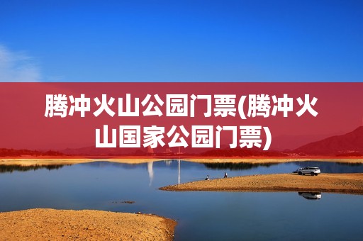 腾冲火山公园门票(腾冲火山国家公园门票)