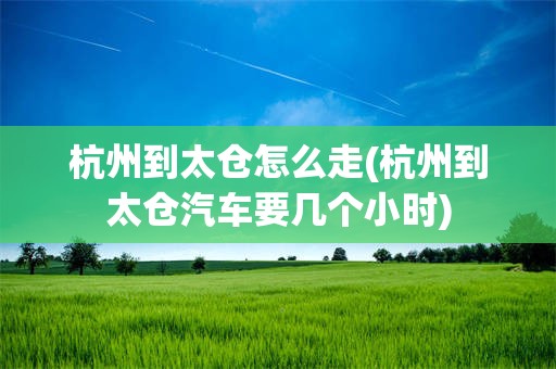 杭州到太仓怎么走(杭州到太仓汽车要几个小时)