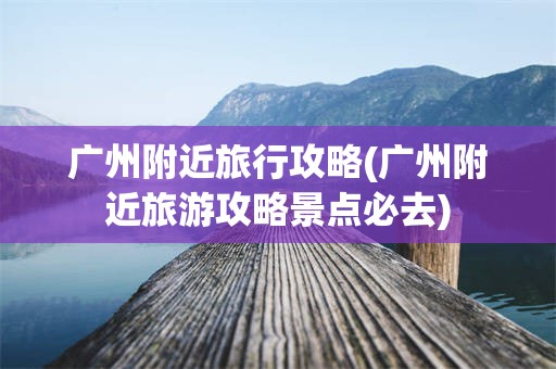 广州附近旅行攻略(广州附近旅游攻略景点必去)