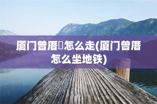 厦门曾厝垵怎么走(厦门曾厝怎么坐地铁)