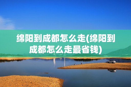 绵阳到成都怎么走(绵阳到成都怎么走最省钱)
