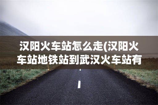 汉阳火车站怎么走(汉阳火车站地铁站到武汉火车站有多远)