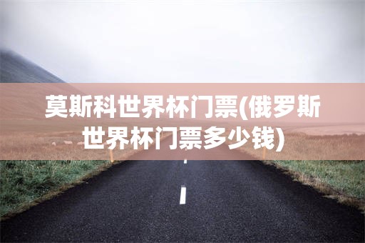 莫斯科世界杯门票(俄罗斯世界杯门票多少钱)