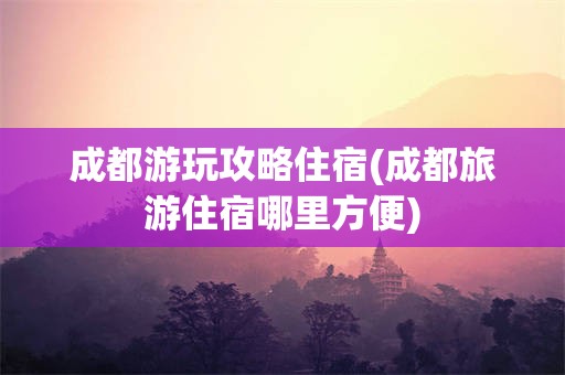 成都游玩攻略住宿(成都旅游住宿哪里方便)