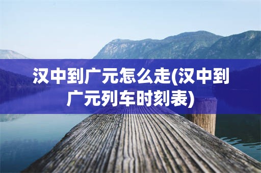汉中到广元怎么走(汉中到广元列车时刻表)