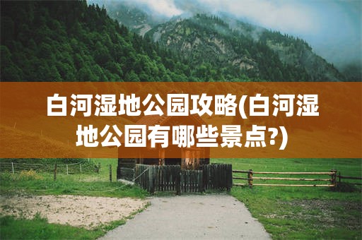 白河湿地公园攻略(白河湿地公园有哪些景点?)