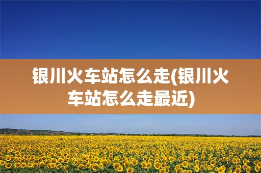 银川火车站怎么走(银川火车站怎么走最近)