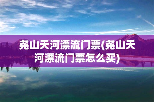 尧山天河漂流门票(尧山天河漂流门票怎么买)