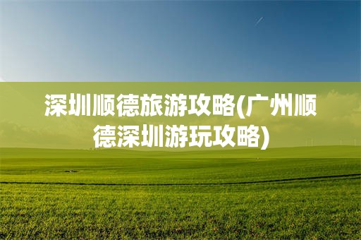 深圳顺德旅游攻略(广州顺德深圳游玩攻略)