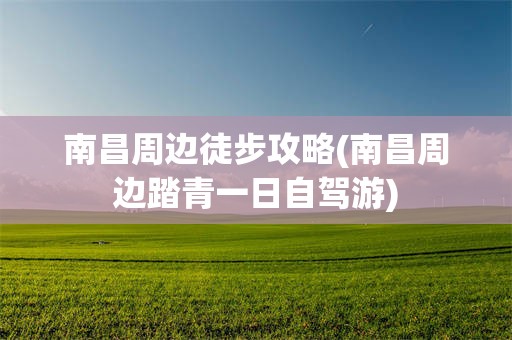 南昌周边徒步攻略(南昌周边踏青一日自驾游)