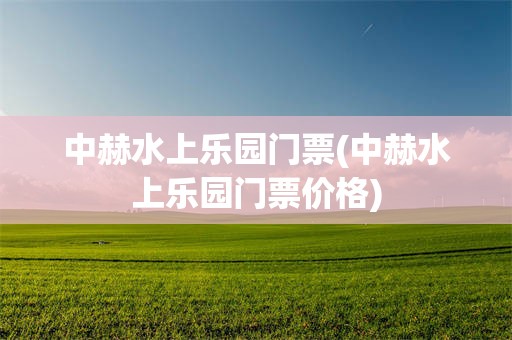中赫水上乐园门票(中赫水上乐园门票价格)