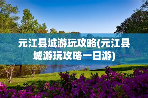 元江县城游玩攻略(元江县城游玩攻略一日游)