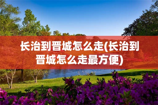 长治到晋城怎么走(长治到晋城怎么走最方便)