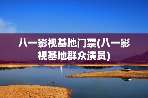 八一影视基地门票(八一影视基地群众演员)