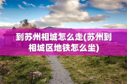到苏州相城怎么走(苏州到相城区地铁怎么坐)