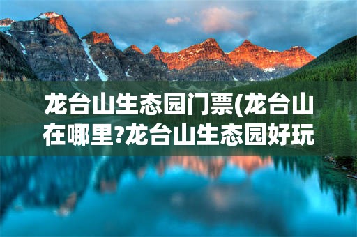 龙台山生态园门票(龙台山在哪里?龙台山生态园好玩吗?)