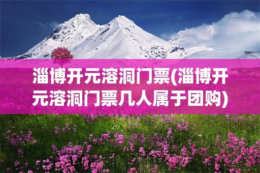 淄博开元溶洞门票(淄博开元溶洞门票几人属于团购)