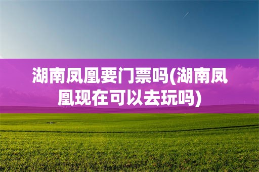 湖南凤凰要门票吗(湖南凤凰现在可以去玩吗)