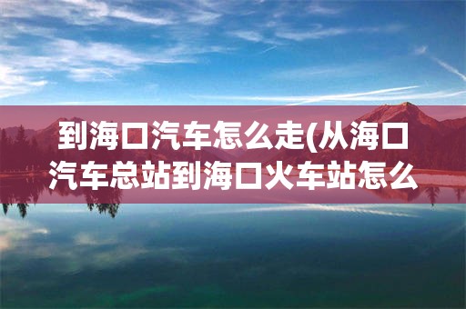 到海口汽车怎么走(从海口汽车总站到海口火车站怎么走)
