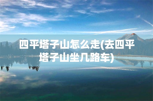 四平塔子山怎么走(去四平塔子山坐几路车)