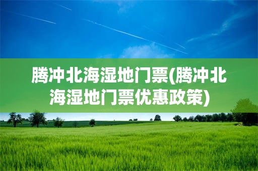 腾冲北海湿地门票(腾冲北海湿地门票优惠政策)