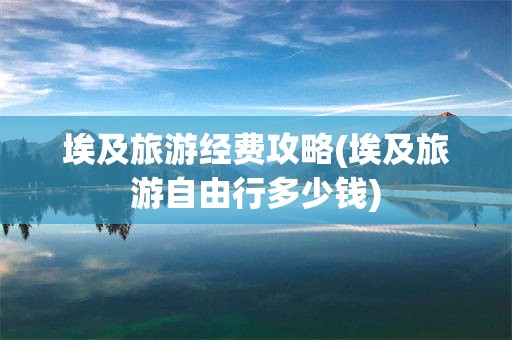 埃及旅游经费攻略(埃及旅游自由行多少钱)