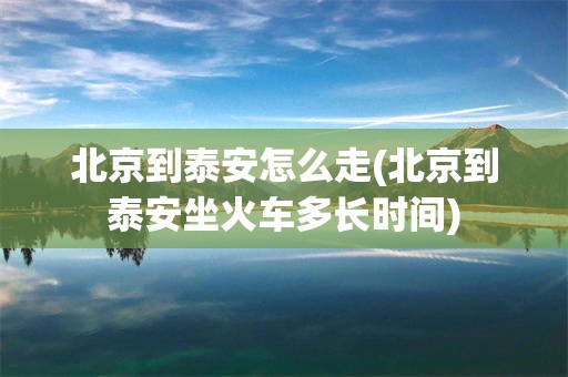北京到泰安怎么走(北京到泰安坐火车多长时间)
