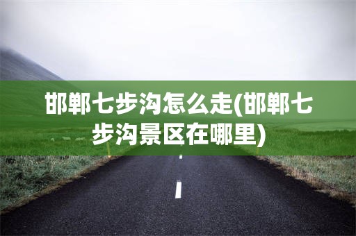 邯郸七步沟怎么走(邯郸七步沟景区在哪里)